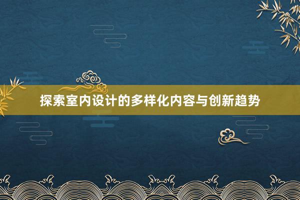 探索室内设计的多样化内容与创新趋势